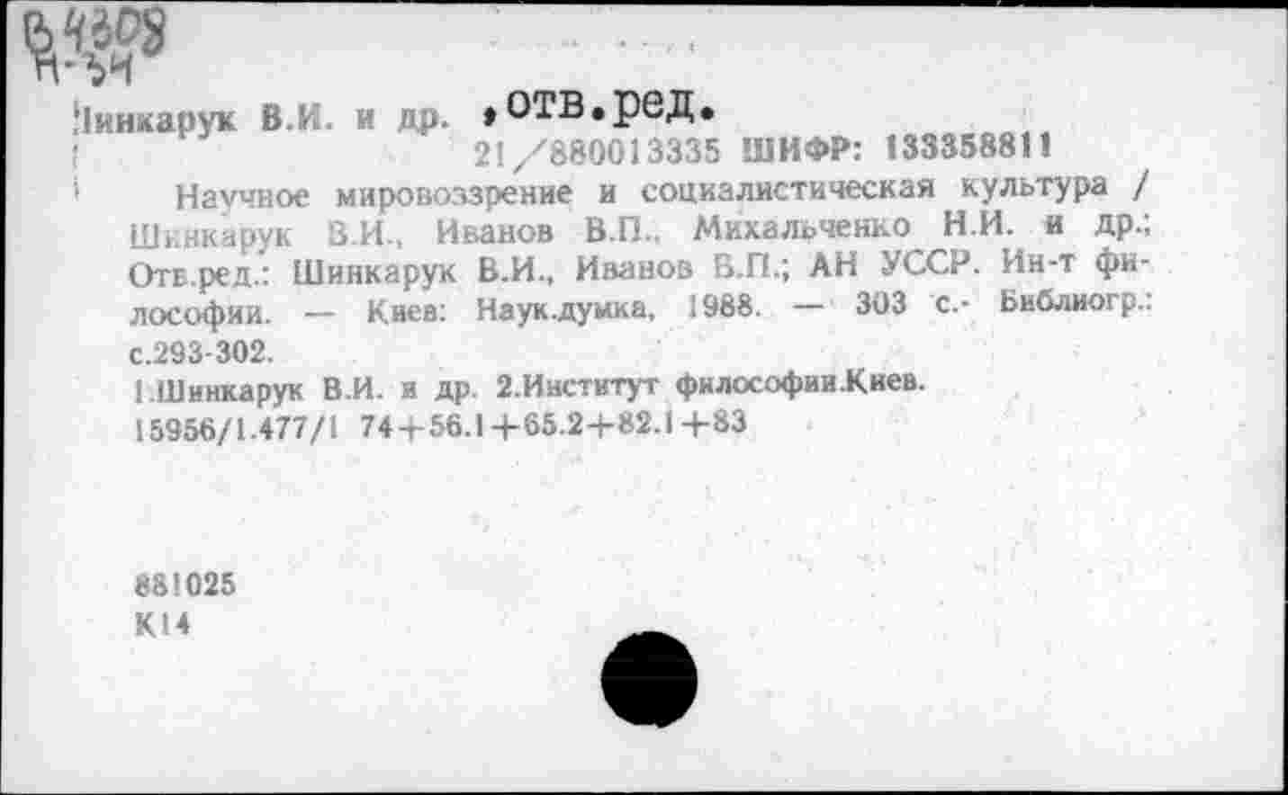 ﻿№
Ьинкарук В.И. и др. »ОТВ.рбД.
!	21/880013335 ШИФР: 133358811
' Научное мировоззрение и социалистическая культура / Шннкарук В.И., Иванов В.П., Михальченко Н.И. и др.; ОтБ.ред.: Шинкарук В.И., Иванов В.П.; АН УССР. Ин-т философии. — Киев: Наук.думка, 1988. — 303 с.- Библиогр.: с.293-302.
[.Шинкарук В.И. и др. 2-Институт фнлософии.Киев.
15956/1.477/1 74+56.1 + 65.2+82.1 +83
881025 К14